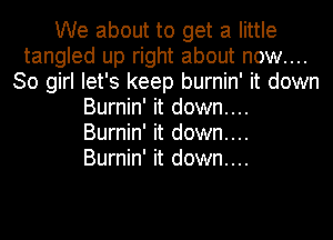 We about to get a little
tangled up right about now....
30 girl let's keep burnin' it down
Burnin' it down....

Burnin' it down....

Burnin' it down....