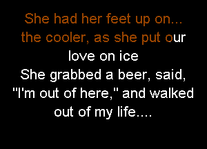 She had her feet up on...
the cooler, as she put our
love on ice
She grabbed a beer, said,
I'm out of here, and walked
out of my life....