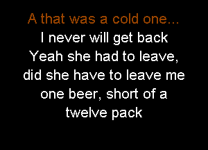 A that was a cold one...
I never will get back
Yeah she had to leave,
did she have to leave me
one beer, short of a
twelve pack