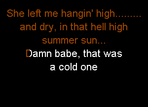 She left me hangin' high .........
and dry, in that hell high
summer sun...

Damn babe, that was
a cold one