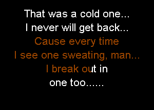 That was a cold one...
I never will get back...
Cause every time

I see one sweating, man...
I break out in
onetoo ......