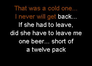 That was a cold one...

I never will get back...
If she had to leave,
did she have to leave me
one beer... short of
a twelve pack