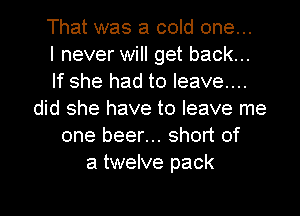 That was a cold one...

I never will get back...
If she had to leave...
did she have to leave me
one beer... short of
a twelve pack