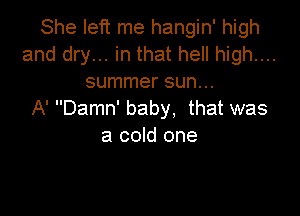 She left me hangin' high
and dry... in that hell high....
summer sun...

A' Damn' baby, that was
a cold one