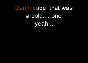 Damn babe, that was
a cold.... one
yeah.