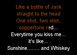 Like a bottle of Jack
straight to the head
One shot, two shot,
coppertone red...
Everytime you kiss me...
it's like...
Sunshine ........ and Whiskey