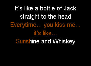 It's like a bottle of Jack
straight to the head
Everytime... you kiss me...

it's like. ..
Sunshine and Whiskey