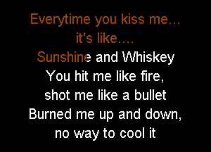 Everytime you kiss me...
it's like....
Sunshine and Whiskey
You hit me like fire,
shot me like a bullet
Burned me up and down,
no way to cool it