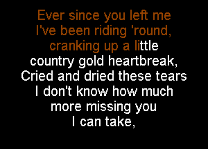 Ever since you left me
I've been riding 'round,
cranking up a little
country gold heartbreak,
Cried and dried these tears
I don't know how much
more missing you
Icantake,