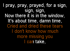 I pray, pray, prayed, for a sign,
sign, sign,

Now there it is in the window,
It's about time, damn time,
Cried and dried these tears

I don't know how much
more missing you
Icantake,