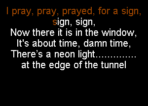 I pray, pray, prayed, for a sign,
sign, sign,

Now there it is in the window,
It's about time, damn time,
There s a neon light ..............
at the edge of the tunnel