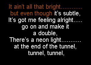 It aintt all that bright ............
but even though its subtle,
Its got me feeling alright .....
go on and make it
a double,
Therets a neon light ...........
at the end of the tunnel,
tunnel, tunnel,