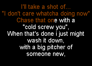 I'll take a shot of...

I don't care whatcha doing now
Chase that one with a
cold screw you,

When that's done ijust might
wash it down,
with a big pitcher of
someone new,