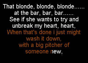 That blonde, blonde, blonde ......
at the bar, bar, bar ......
See if she wants to try and
unbreak my heart, heart,
When that's done ijust might
wash it down,
with a big pitcher of
someone new,