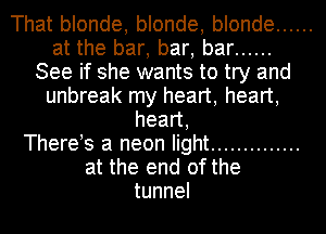 That blonde, blonde, blonde ......
at the bar, bar, bar ......
See if she wants to try and
unbreak my heart, heart,
head,

There s a neon light ..............
at the end of the
tunnel