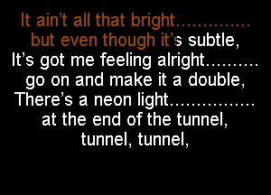 It aintt all that bright ..............
but even though its subtle,
Its got me feeling alright ..........
go on and make it a double,
Therets a neon light ................
at the end of the tunnel,
tunnel, tunnel,