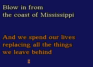 Blow in from
the coast of Mississippi

And we spend our lives
replacing all the things
we leave behind