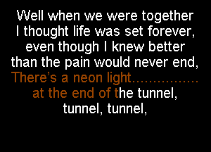 Well when we were together
I thought life was set forever,
even though I knew better
than the pain would never end,
Therets a neon light ................
at the end of the tunnel,
tunnel, tunnel,