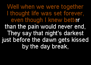 Well when we were together
I thought life was set forever,
even though I knew better
than the pain would never end,
They say that night's darkest
just before the dawn gets kissed
by the day break,