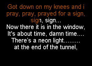 Got down on my knees and i
pray, pray, prayed for a sign,
sign, sign...

Now there it is in the window,
It's about time, damn time....
There s a neon light .........
at the end of the tunnel,