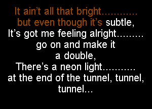 It aintt all that bright ............
but even though its subtle,
Its got me feeling alright .........
go on and make it
a double,

Therets a neon light ...........
at the end of the tunnel, tunnel,
tunneL