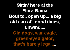 Sittin' here at the
FIora-Bama
Bout to.. open up... a big
old can of, good times,
unwind....
Old dogs, war eagle,
green-eyed gator,

that's barely legal.... l