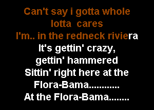 Can't say i gotta whole
lotta cares
I'm.. in the redneck riviera
It's gettin' crazy,

gettin' hammered

Sittin' right here at the
Flora-Bama ............

At the Flora-Bama ........