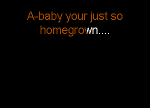 A-baby your just so
homegrown...