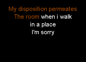 My disposition permeates
The room when i walk
in a place

I'm sorry