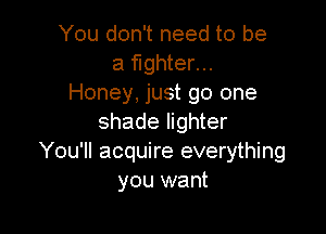 You don't need to be
a fighter...
Honey, just go one

shade lighter
You'll acquire everything
you want