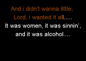 And i didn t wanna little,
Lord, i wanted it all .....
It was women, it was sinnin',

and it was alcohol....