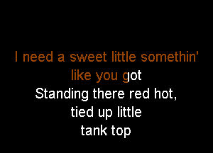 I need a sweet little somethin'
like you got

Standing there red hot,
tied up little
tank top