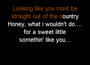 Looking like you must be
straight out of the country
Honey, what i wouldn't do....
for a sweet little

somethin' like you...