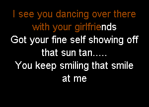 I see you dancing over there
with your girlfriends
Got your fine self showing off
that sun tan .....
You keep smiling that smile
at me
