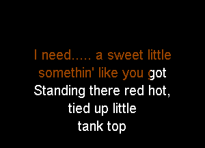 I need ..... a sweet little
somethin' like you got

Standing there red hot,
tied up little
tank top
