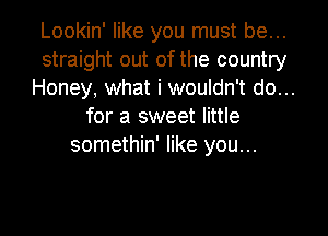 Lookin' like you must be...
straight out of the country
Honey, what i wouldn't do...
for a sweet little

somethin' like you...