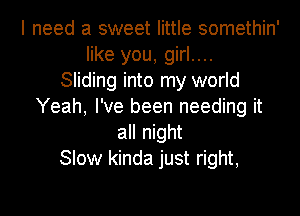 I need a sweet little somethin'
like you, girl....

Sliding into my world
Yeah, I've been needing it
all night
Slow kinda just right,