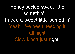 Honey suckle sweet little
somethin' .....

I need a sweet little somethin'
Yeah, I've been needing it
all night
Slow kinda just right,