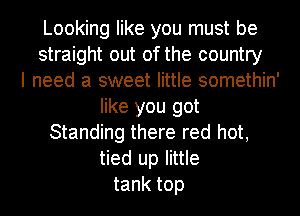 Looking like you must be
straight out of the country
I need a sweet little somethin'
like you got
Standing there red hot,
tied up little
tank top
