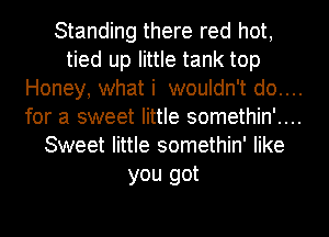 Standing there red hot,
tied up little tank top
Honey, what i wouldn't do....
for a sweet little somethin'....
Sweet little somethin' like
you got
