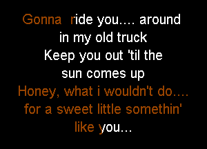 Gonna ride you.... around
in my old truck
Keep you out 'til the
sun comes up
Honey, what i wouldn't do....
for a sweet little somethin'
like you...