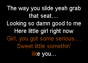 The way you slide yeah grab
that seat...

Looking so damn good to me
Here little girl right now
Girl, you got some serious....
Sweet little somethin'
like you...