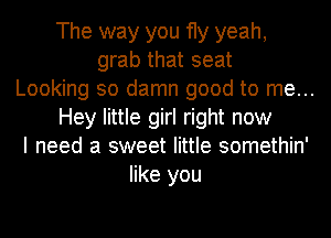 The way you fly yeah,
grab that seat
Looking so damn good to me...
Hey little girl right now
I need a sweet little somethin'
like you