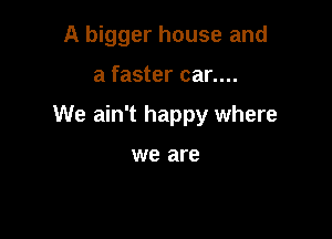 A bigger house and

a faster car....

We ain't happy where

we are