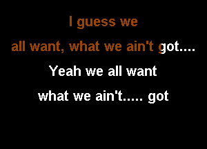 I guess we
all want, what we ain't got....

Yeah we all want

what we ain't ..... got