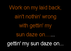 Work on my laid back,

ain't nothin' wrong

with gettin' my
sun daze on .......

gettin' my sun daze on...