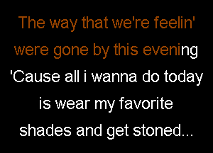 The way that we're feelin'
were gone by this evening
'Cause all i wanna do today

is wear my favorite
shades and get stoned...
