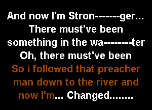 And now I'm Stron ------- ger...
There must've been
something in the wa -------- t er
Oh, there must've been
So i followed that preacher
man down to the river and
now I'm... Changed ........