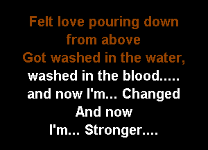 Felt love pouring down
from above
Got washed in the water,
washed in the blood .....
and now I'm... Changed
And now
I'm... Stronger....