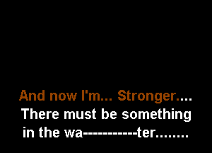 And now I'm... Stronger....
There must be something
in the wa ----------- t er ........